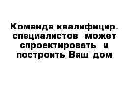 Команда квалифицир. специалистов  может спроектировать  и построить Ваш дом